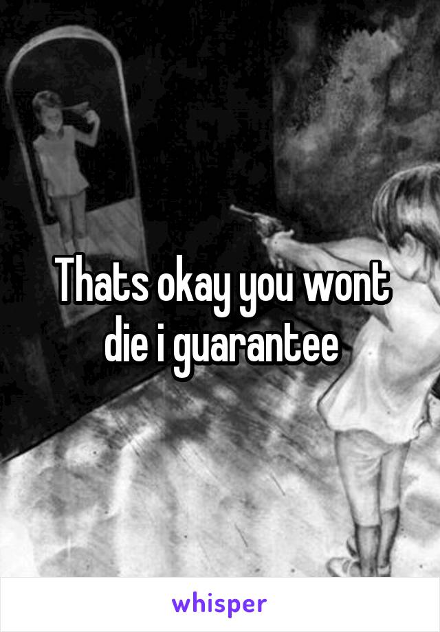 Thats okay you wont die i guarantee