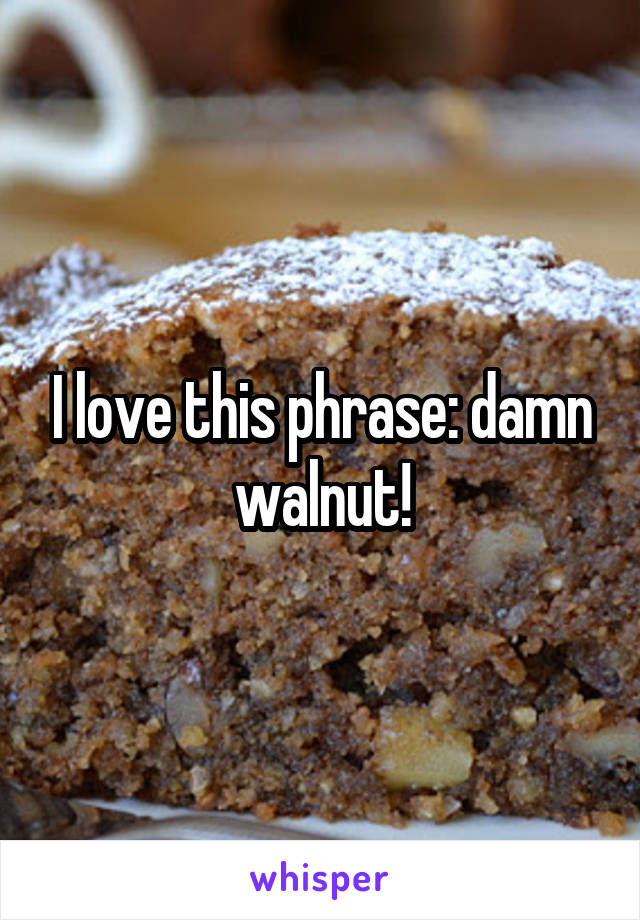 I love this phrase: damn walnut!