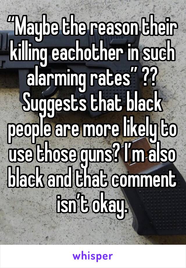 “Maybe the reason their killing eachother in such alarming rates” ?? Suggests that black people are more likely to use those guns? I’m also black and that comment isn’t okay. 