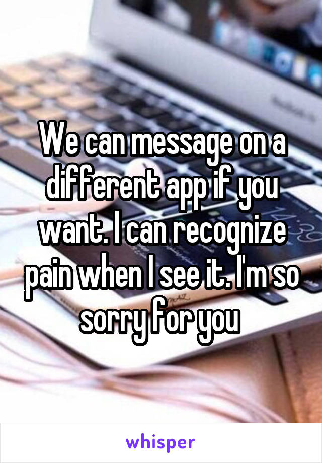 We can message on a different app if you want. I can recognize pain when I see it. I'm so sorry for you 