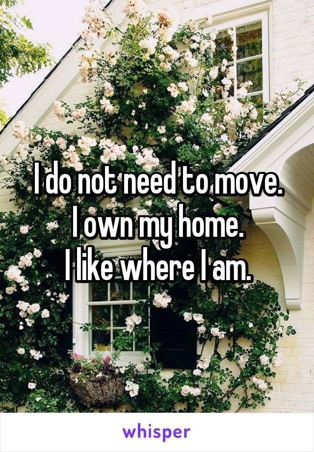 I do not need to move.
I own my home.
I like where I am.