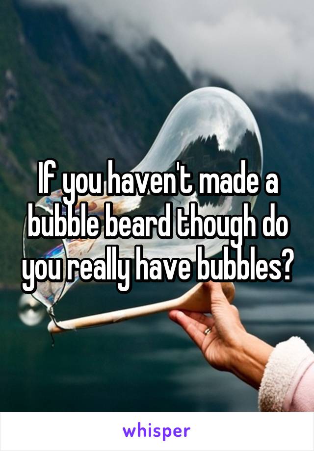 If you haven't made a bubble beard though do you really have bubbles?