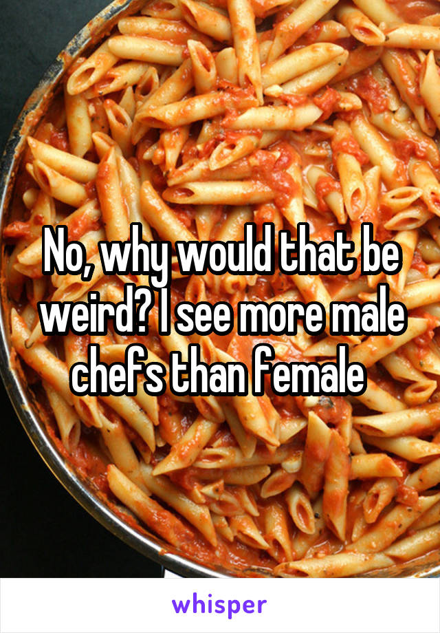 No, why would that be weird? I see more male chefs than female 