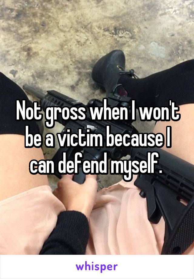 Not gross when I won't be a victim because I can defend myself. 