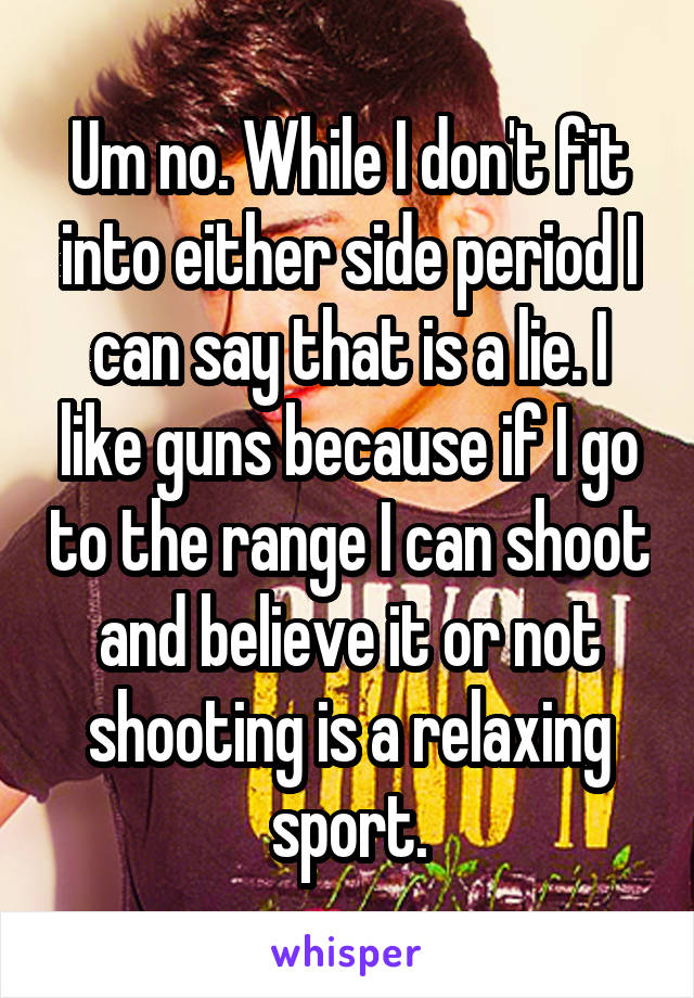 Um no. While I don't fit into either side period I can say that is a lie. I like guns because if I go to the range I can shoot and believe it or not shooting is a relaxing sport.