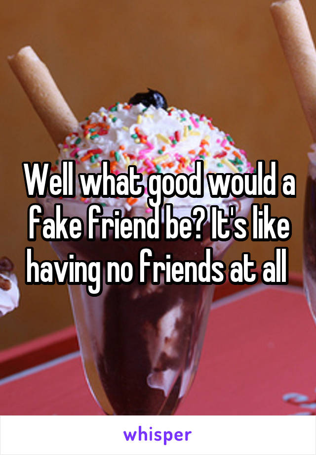 Well what good would a fake friend be? It's like having no friends at all 