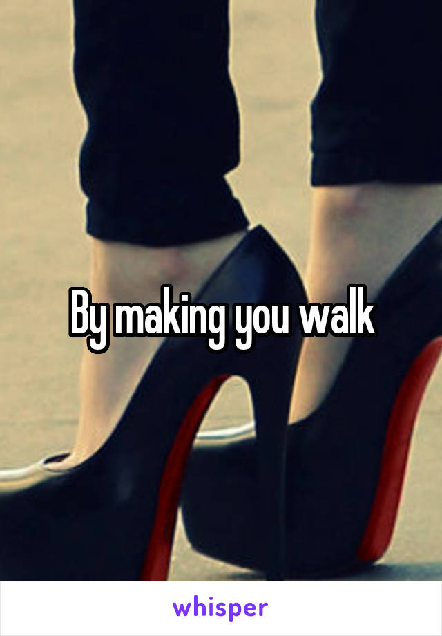 By making you walk