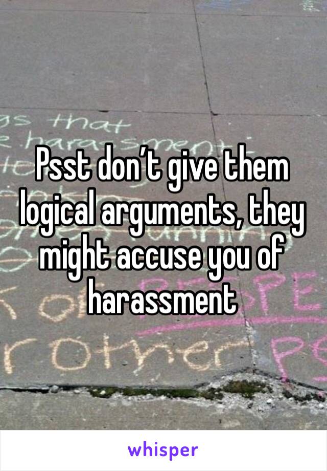 Psst don’t give them logical arguments, they might accuse you of harassment 