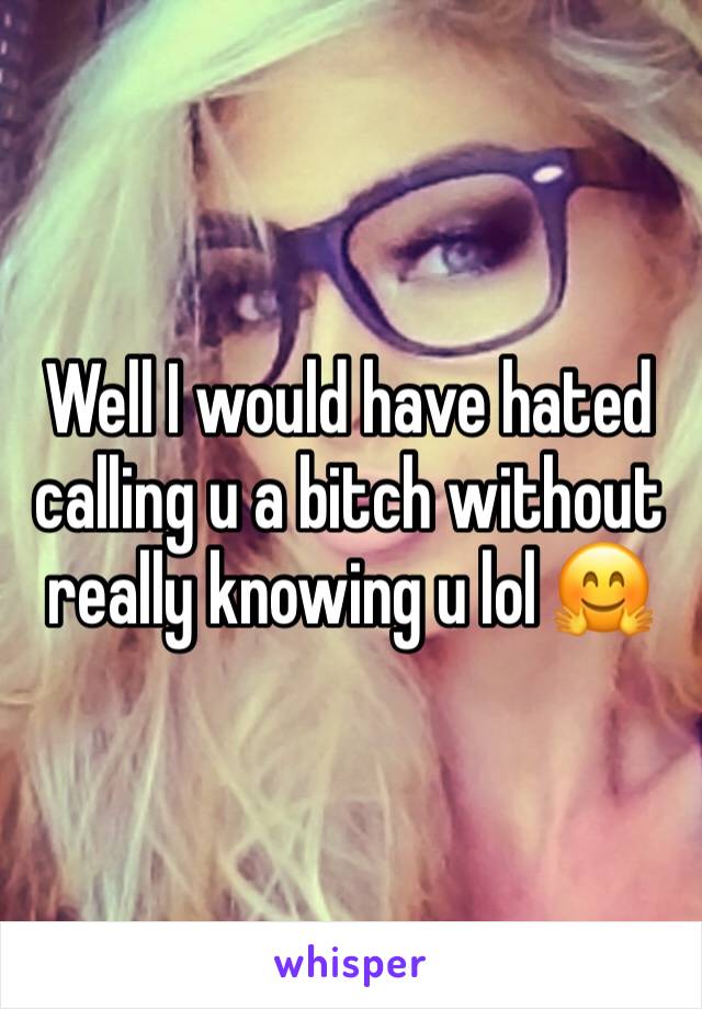 Well I would have hated calling u a bitch without really knowing u lol 🤗