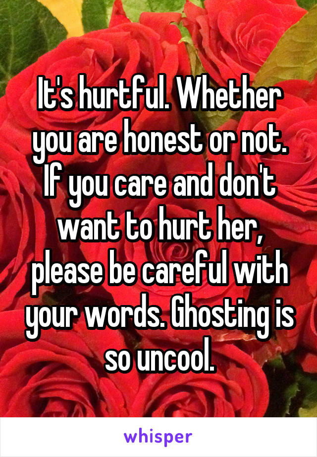 It's hurtful. Whether you are honest or not. If you care and don't want to hurt her, please be careful with your words. Ghosting is so uncool.