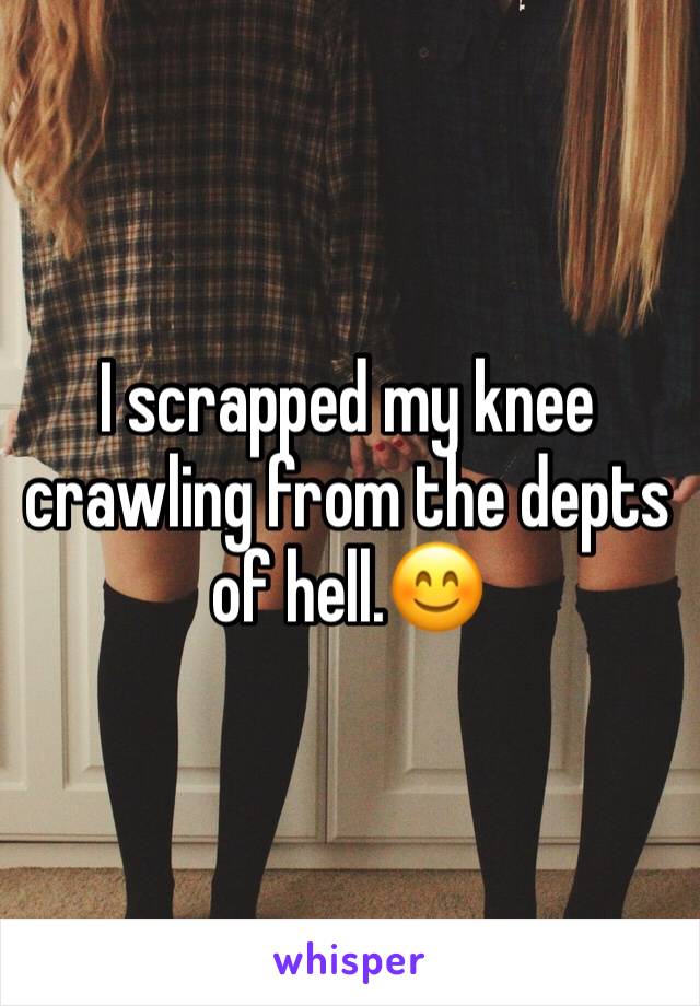 I scrapped my knee crawling from the depts of hell.😊