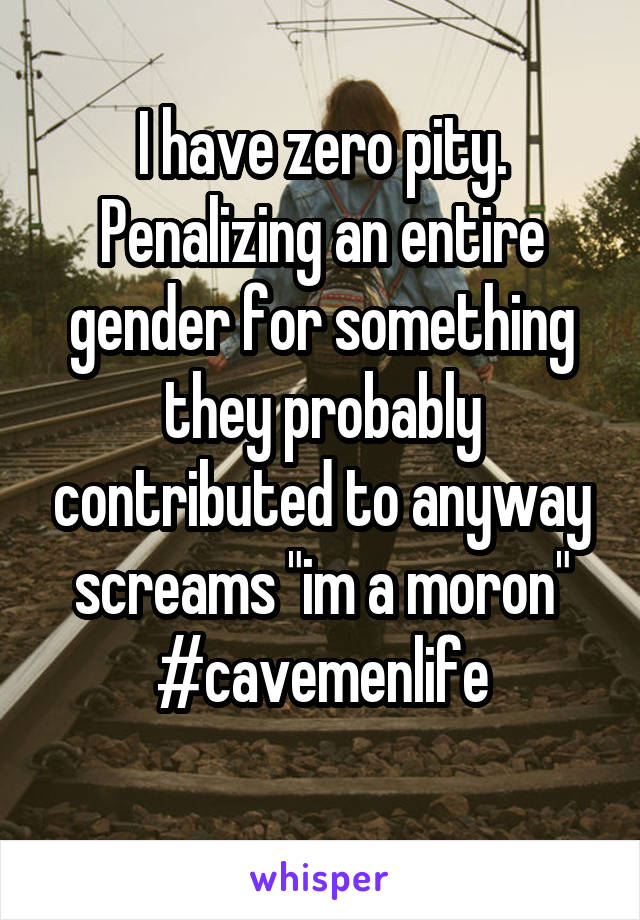 I have zero pity. Penalizing an entire gender for something they probably contributed to anyway screams "im a moron"
#cavemenlife
