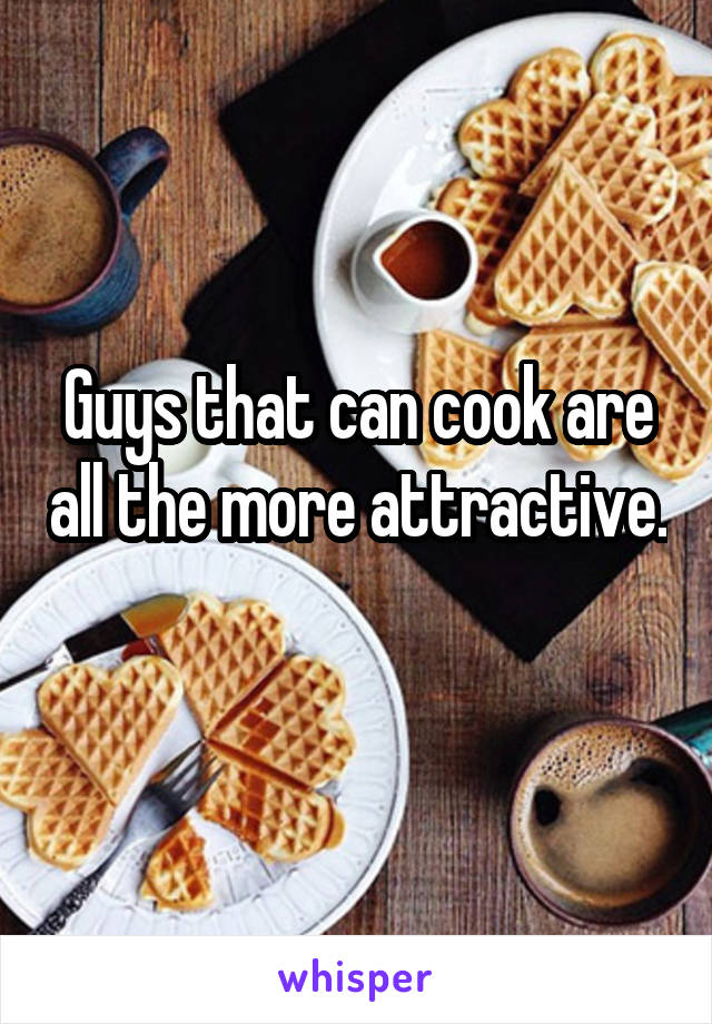 Guys that can cook are all the more attractive. 
