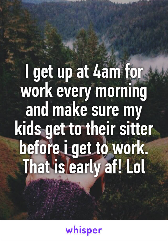 I get up at 4am for work every morning and make sure my kids get to their sitter before i get to work. That is early af! Lol