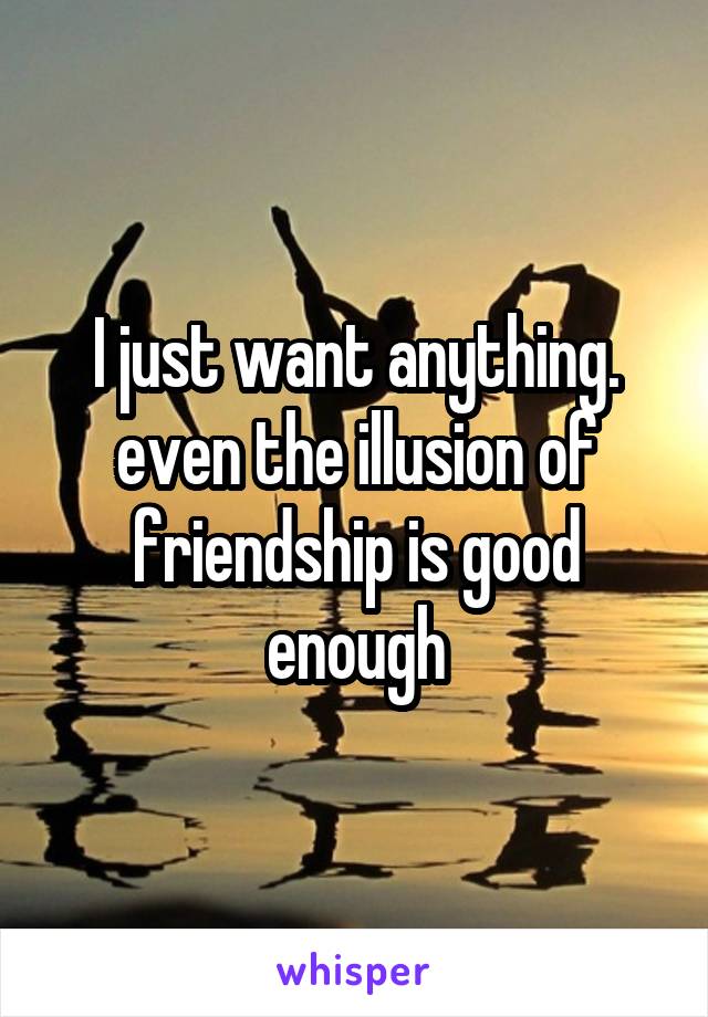 I just want anything. even the illusion of friendship is good enough