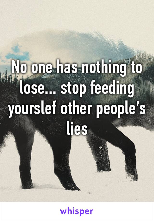 No one has nothing to lose... stop feeding yourslef other people’s lies 