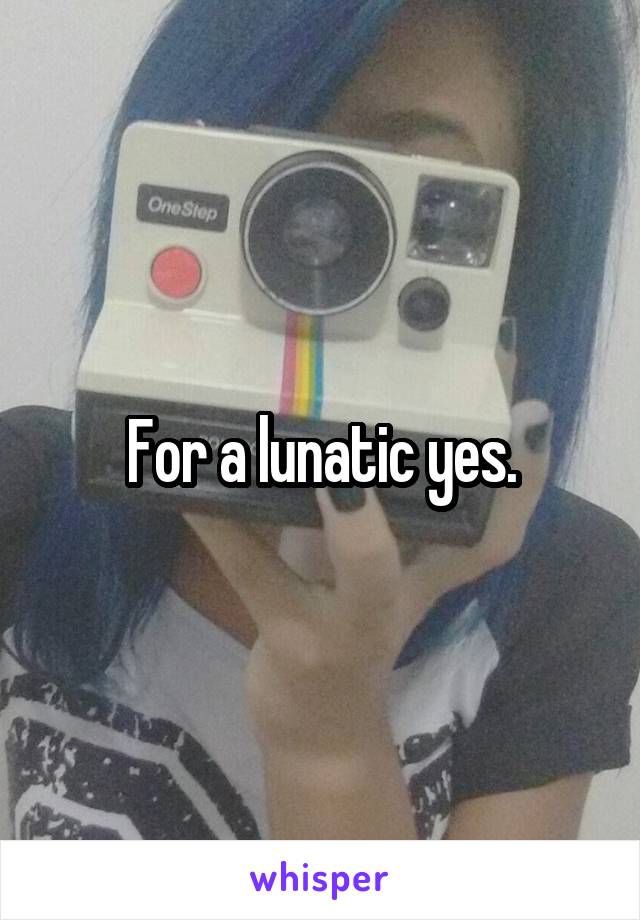 For a lunatic yes.