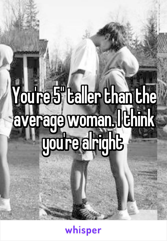 You're 5" taller than the average woman. I think you're alright 