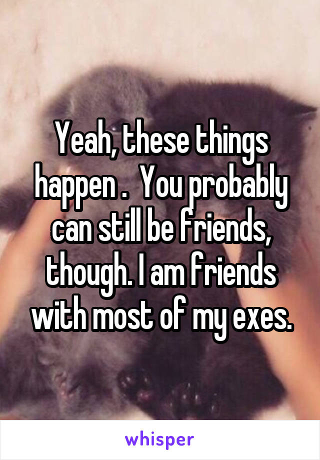 Yeah, these things happen .  You probably can still be friends, though. I am friends with most of my exes.