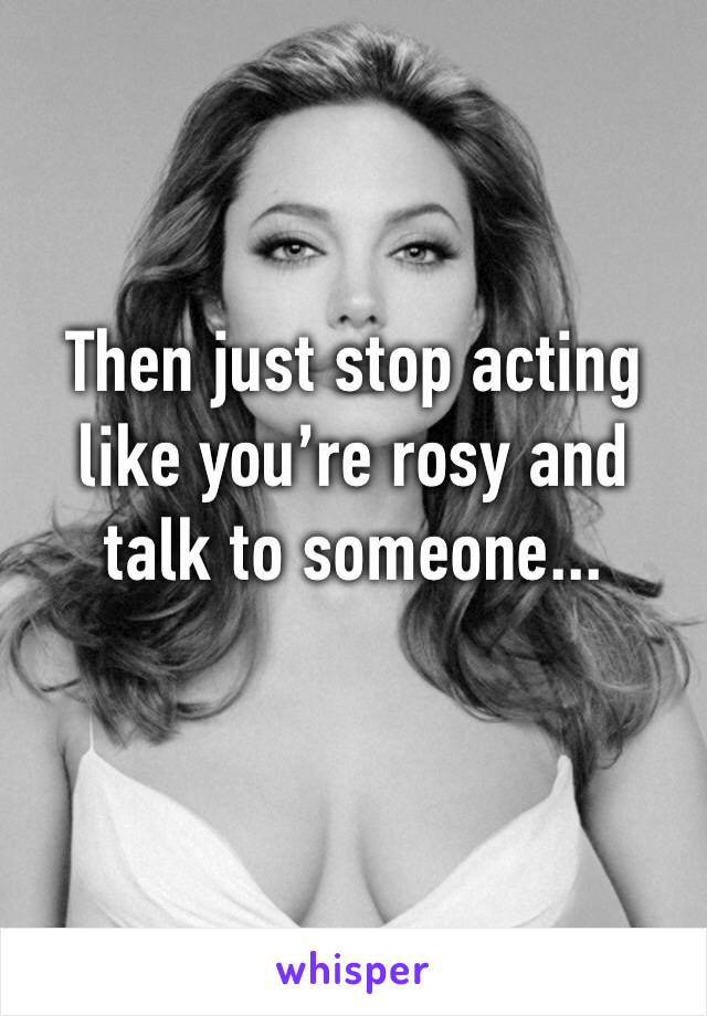 Then just stop acting like you’re rosy and talk to someone...