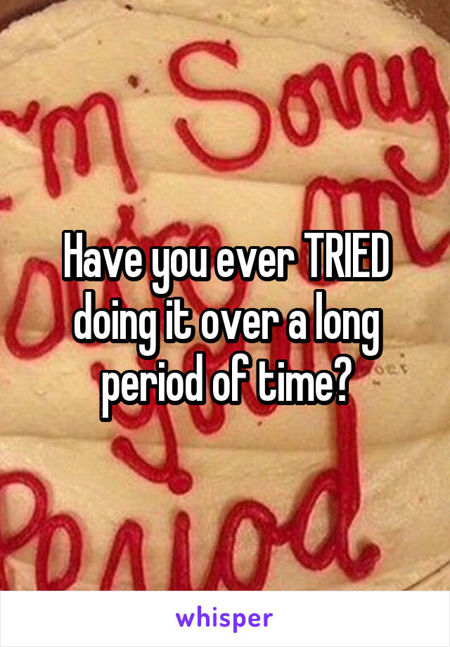 Have you ever TRIED doing it over a long period of time?