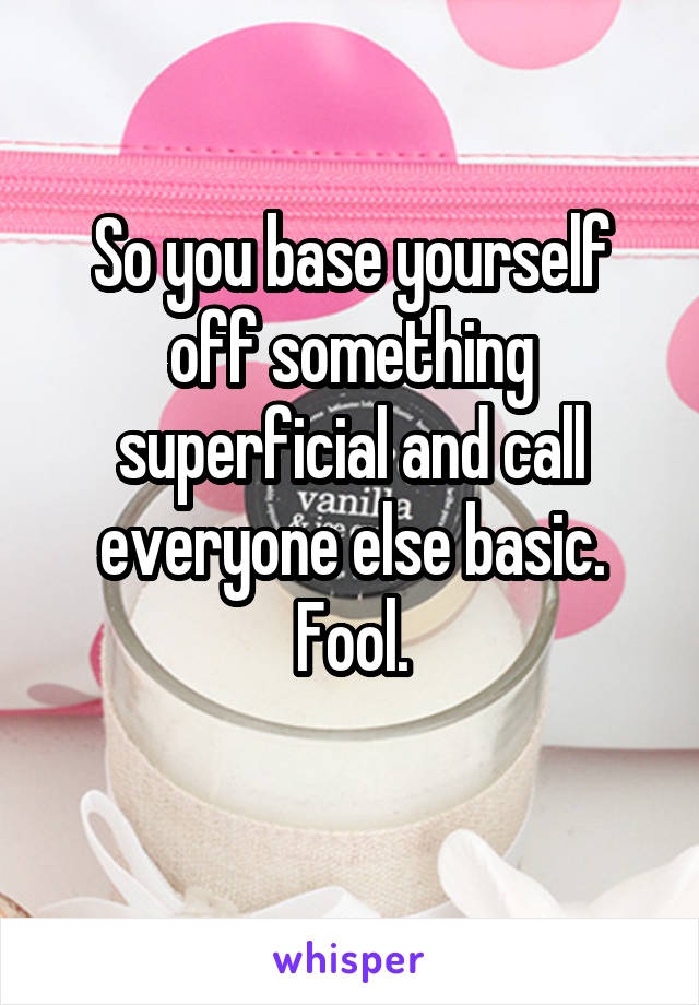 So you base yourself off something superficial and call everyone else basic. Fool.
