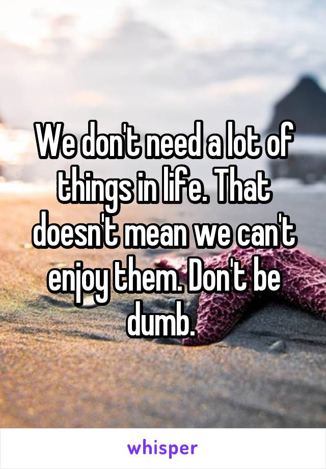 We don't need a lot of things in life. That doesn't mean we can't enjoy them. Don't be dumb. 
