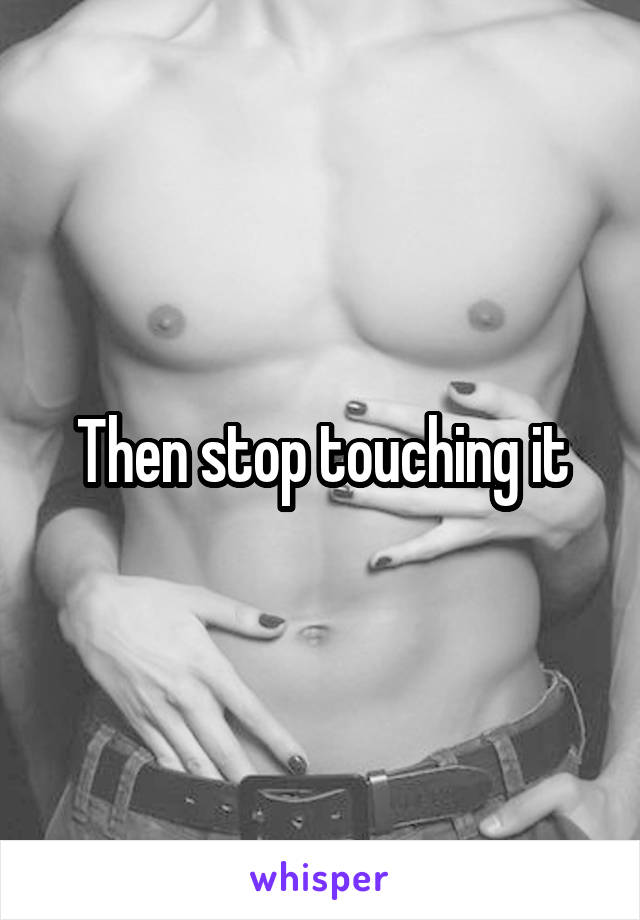 Then stop touching it