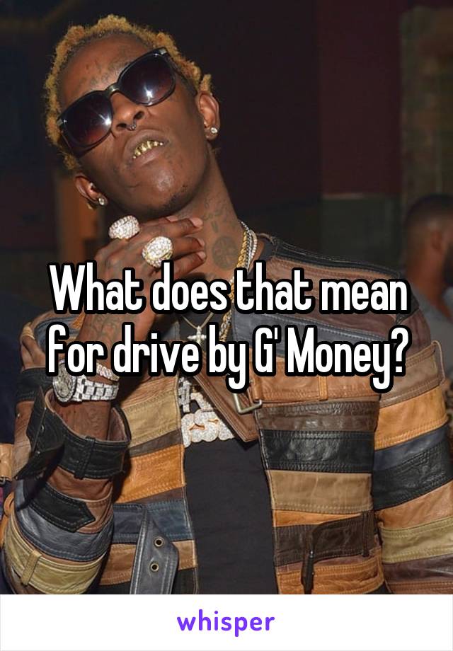 What does that mean for drive by G' Money?