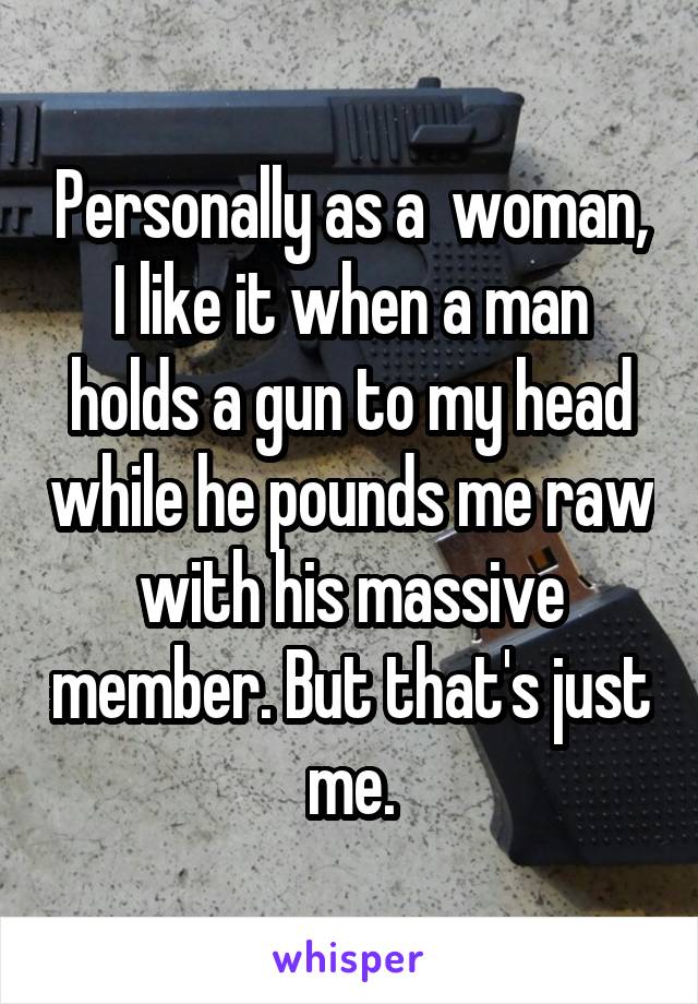 Personally as a  woman, I like it when a man holds a gun to my head while he pounds me raw with his massive member. But that's just me.