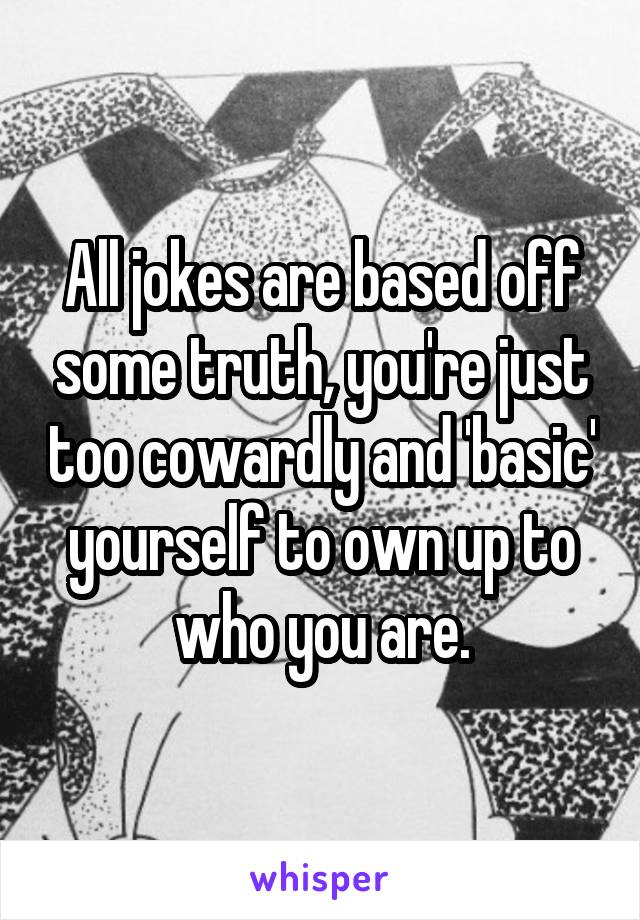 All jokes are based off some truth, you're just too cowardly and 'basic' yourself to own up to who you are.