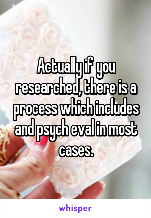 Actually if you researched, there is a process which includes and psych eval in most cases.