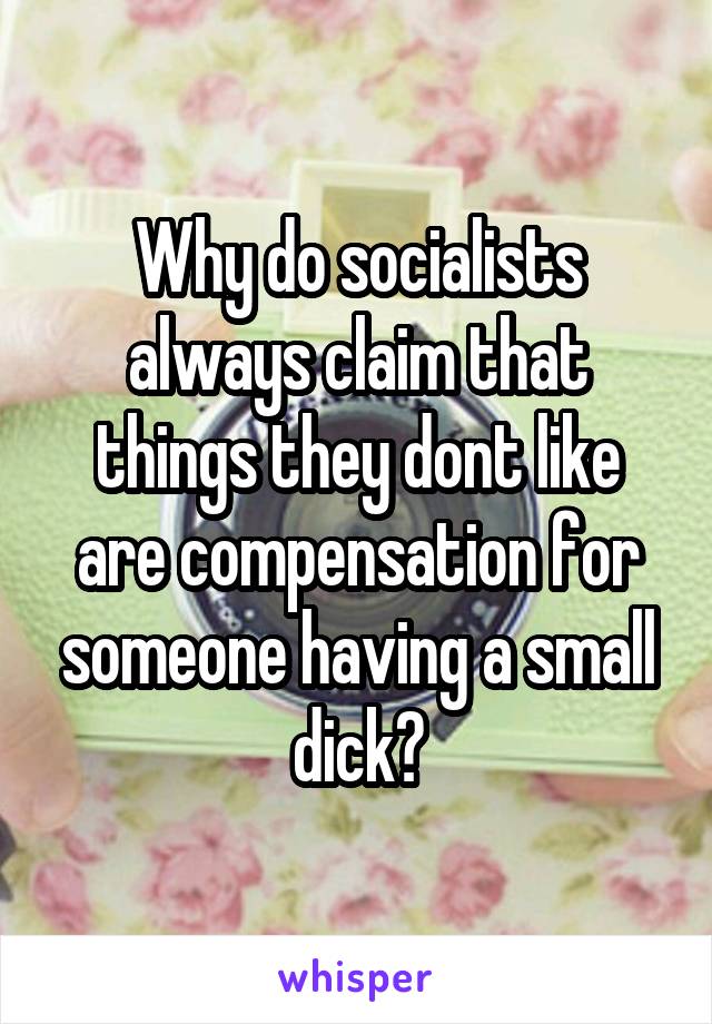 Why do socialists always claim that things they dont like are compensation for someone having a small dick?