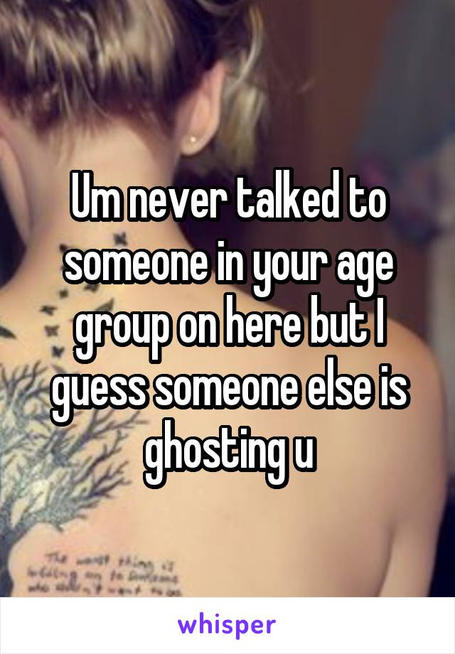 Um never talked to someone in your age group on here but I guess someone else is ghosting u