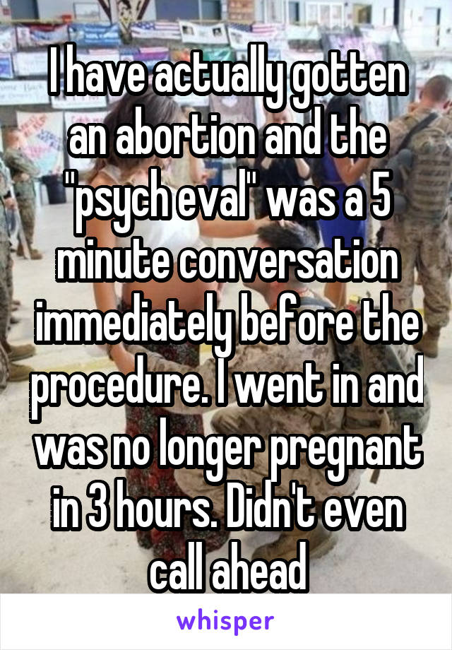 I have actually gotten an abortion and the "psych eval" was a 5 minute conversation immediately before the procedure. I went in and was no longer pregnant in 3 hours. Didn't even call ahead