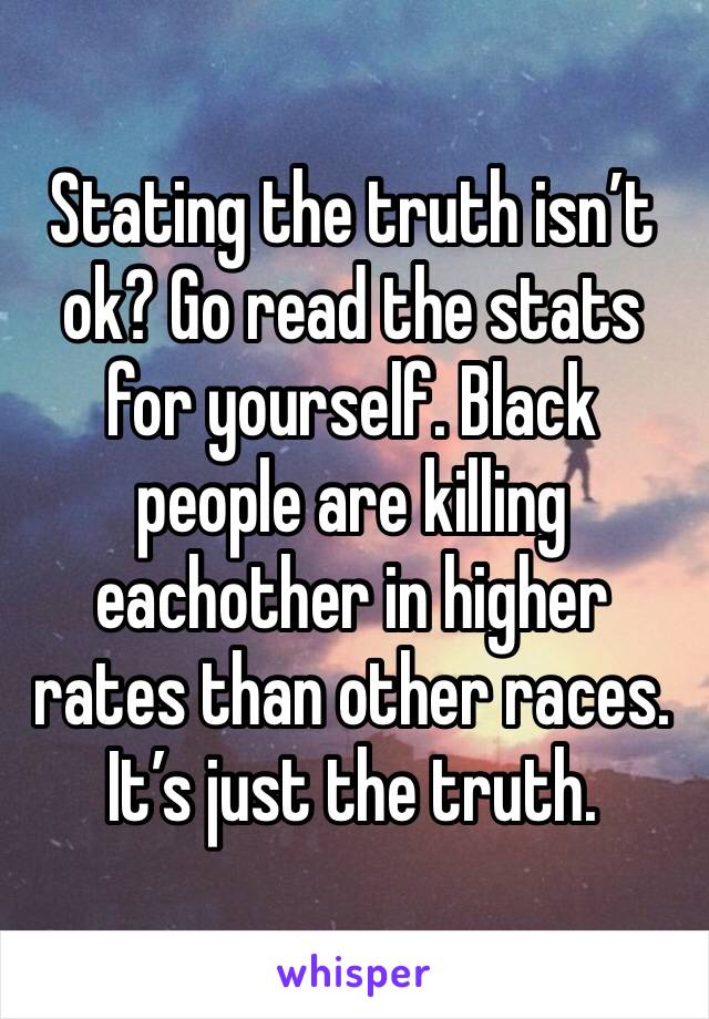 Stating the truth isn’t ok? Go read the stats for yourself. Black people are killing eachother in higher rates than other races. It’s just the truth.  