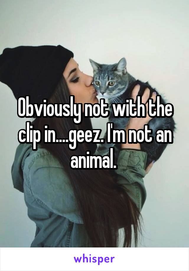 Obviously not with the clip in....geez. I'm not an animal. 