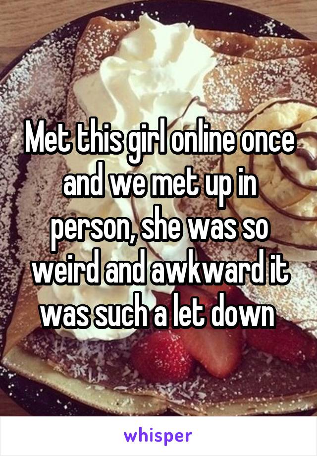 Met this girl online once and we met up in person, she was so weird and awkward it was such a let down 