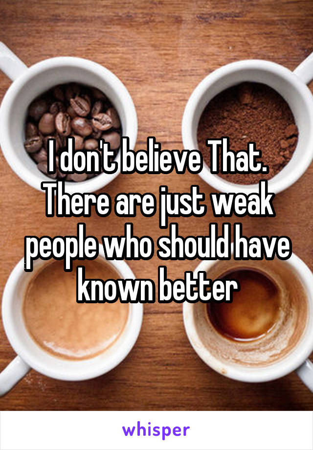 I don't believe That. There are just weak people who should have known better