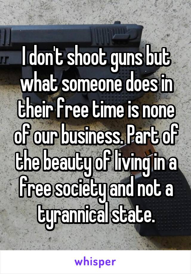 I don't shoot guns but what someone does in their free time is none of our business. Part of the beauty of living in a free society and not a tyrannical state.