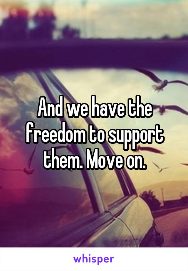 And we have the freedom to support them. Move on.