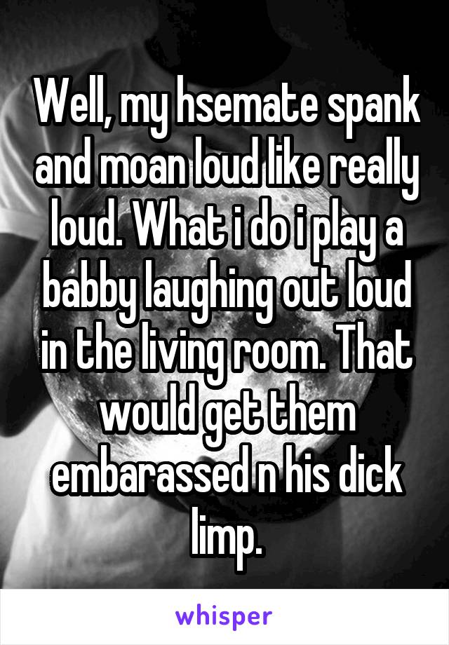 Well, my hsemate spank and moan loud like really loud. What i do i play a babby laughing out loud in the living room. That would get them embarassed n his dick limp.