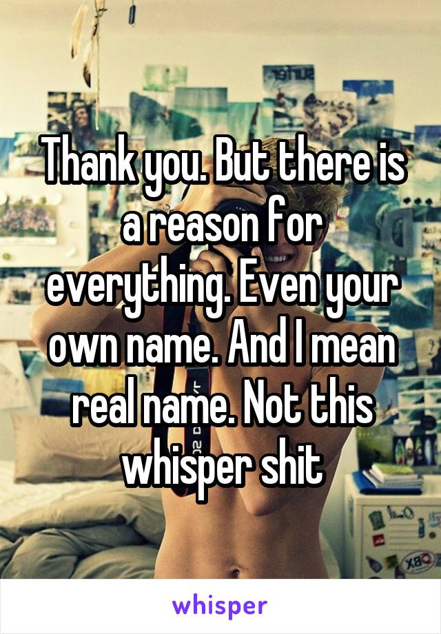 Thank you. But there is a reason for everything. Even your own name. And I mean real name. Not this whisper shit