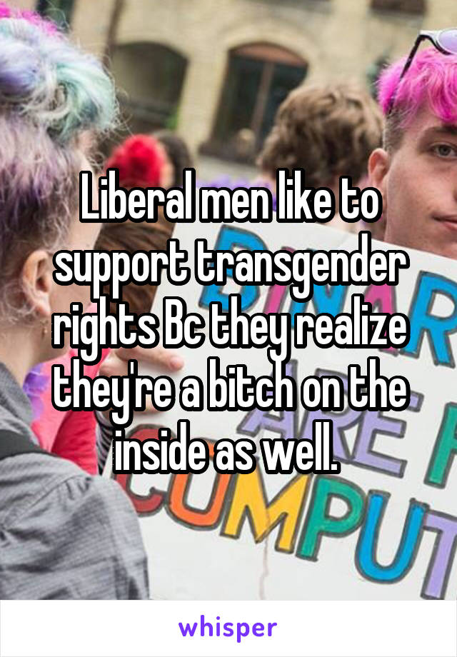 Liberal men like to support transgender rights Bc they realize they're a bitch on the inside as well. 