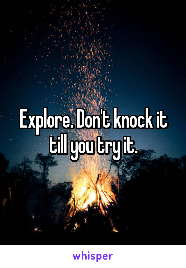 Explore. Don't knock it till you try it.