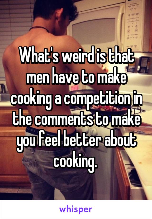 What's weird is that men have to make cooking a competition in the comments to make you feel better about cooking. 