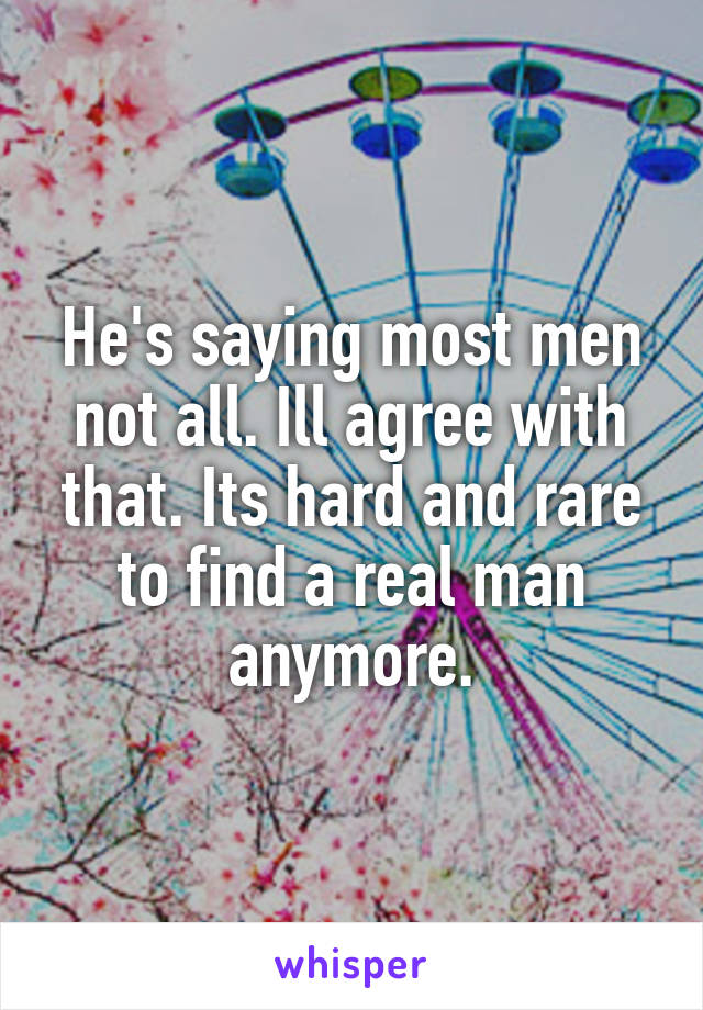 He's saying most men not all. Ill agree with that. Its hard and rare to find a real man anymore.