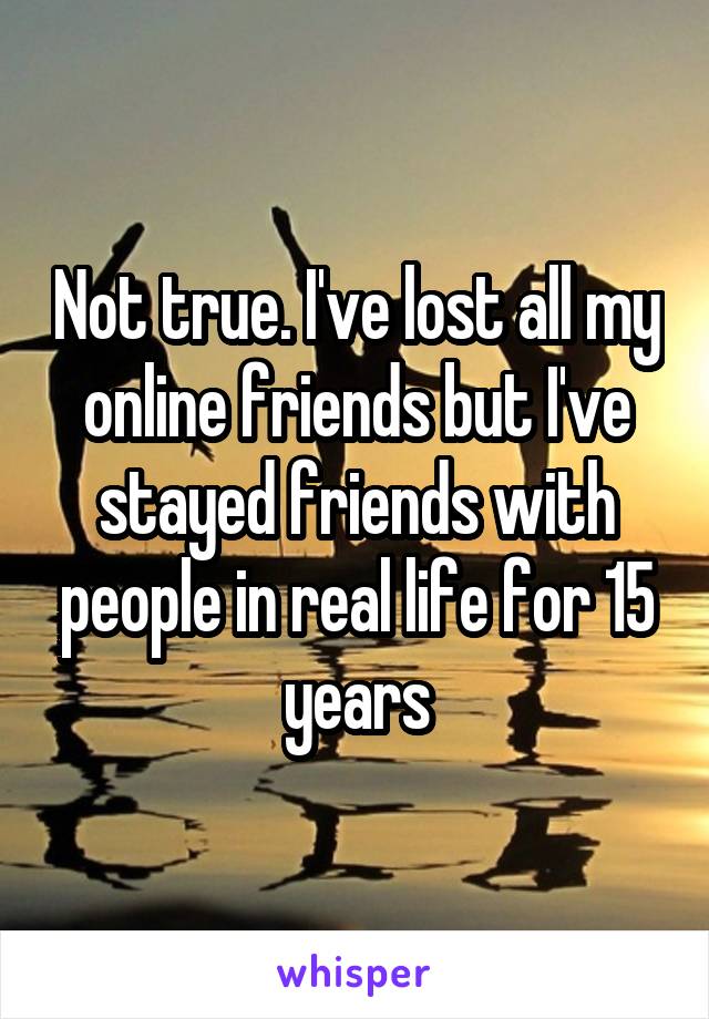 Not true. I've lost all my online friends but I've stayed friends with people in real life for 15 years