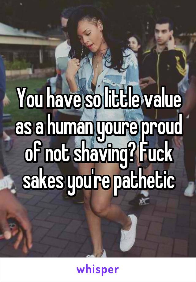 You have so little value as a human youre proud of not shaving? Fuck sakes you're pathetic