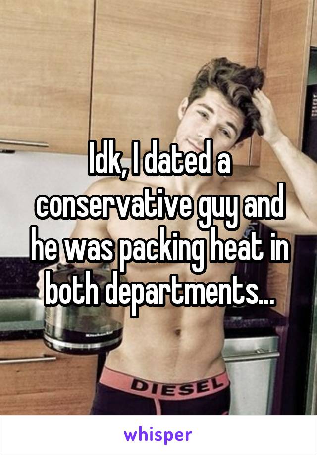 Idk, I dated a conservative guy and he was packing heat in both departments...